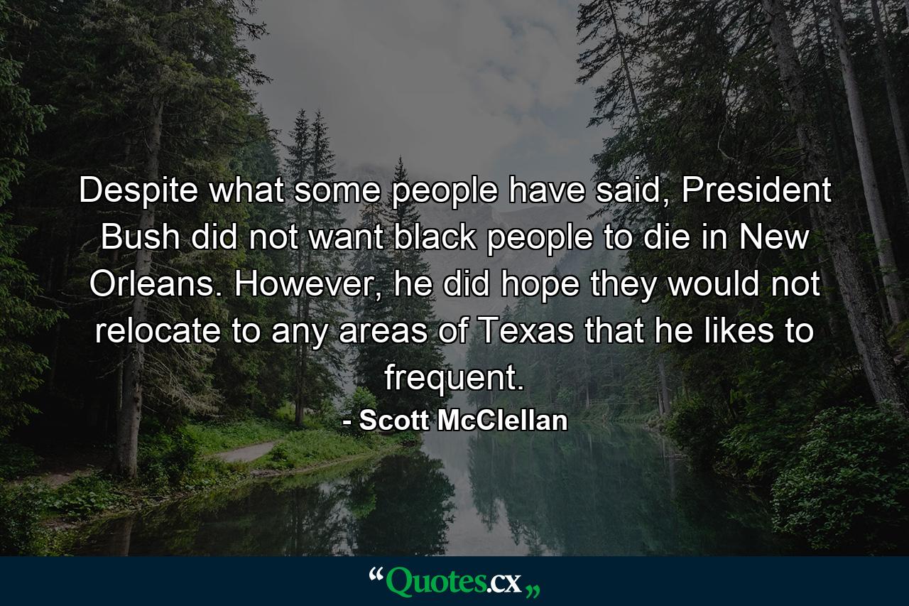 Despite what some people have said, President Bush did not want black people to die in New Orleans. However, he did hope they would not relocate to any areas of Texas that he likes to frequent. - Quote by Scott McClellan