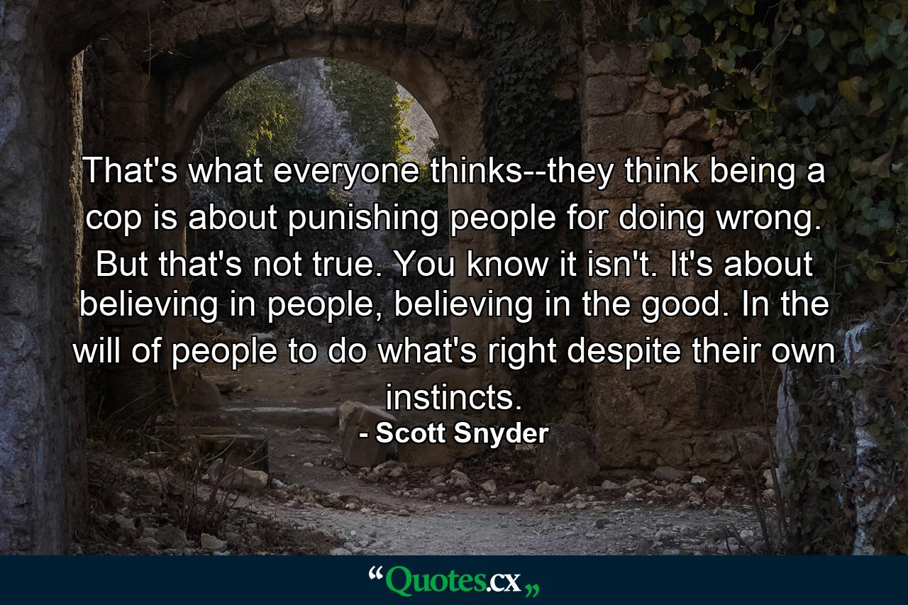 That's what everyone thinks--they think being a cop is about punishing people for doing wrong. But that's not true. You know it isn't. It's about believing in people, believing in the good. In the will of people to do what's right despite their own instincts. - Quote by Scott Snyder