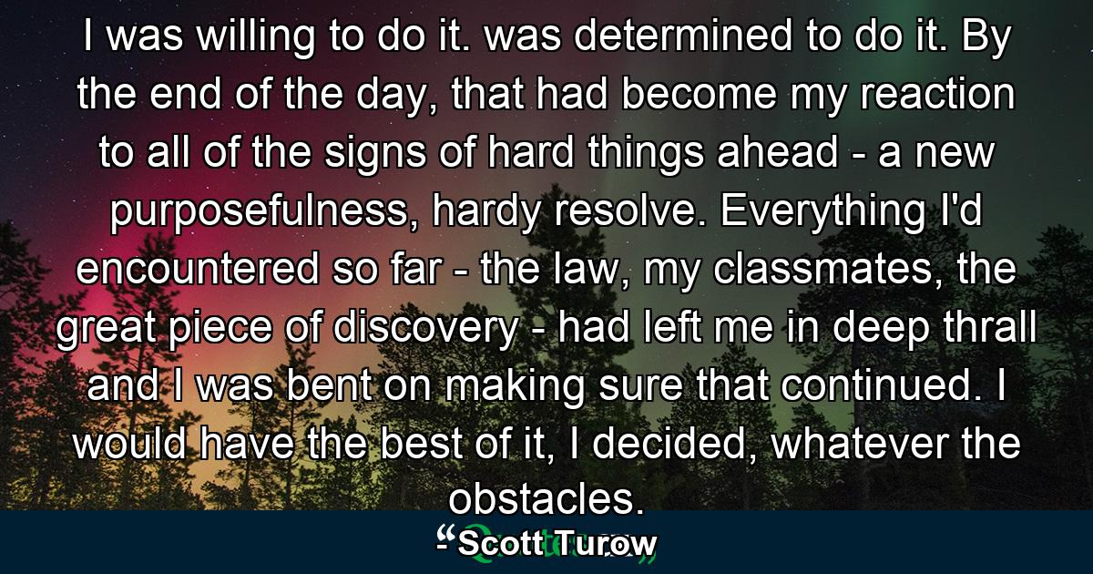 I was willing to do it. was determined to do it. By the end of the day, that had become my reaction to all of the signs of hard things ahead - a new purposefulness, hardy resolve. Everything I'd encountered so far - the law, my classmates, the great piece of discovery - had left me in deep thrall and I was bent on making sure that continued. I would have the best of it, I decided, whatever the obstacles. - Quote by Scott Turow