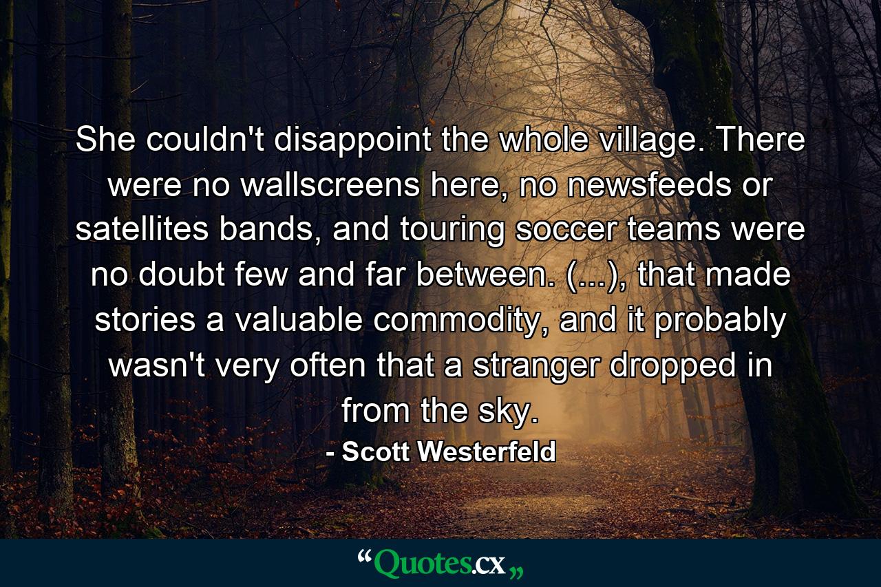 She couldn't disappoint the whole village. There were no wallscreens here, no newsfeeds or satellites bands, and touring soccer teams were no doubt few and far between. (...), that made stories a valuable commodity, and it probably wasn't very often that a stranger dropped in from the sky. - Quote by Scott Westerfeld