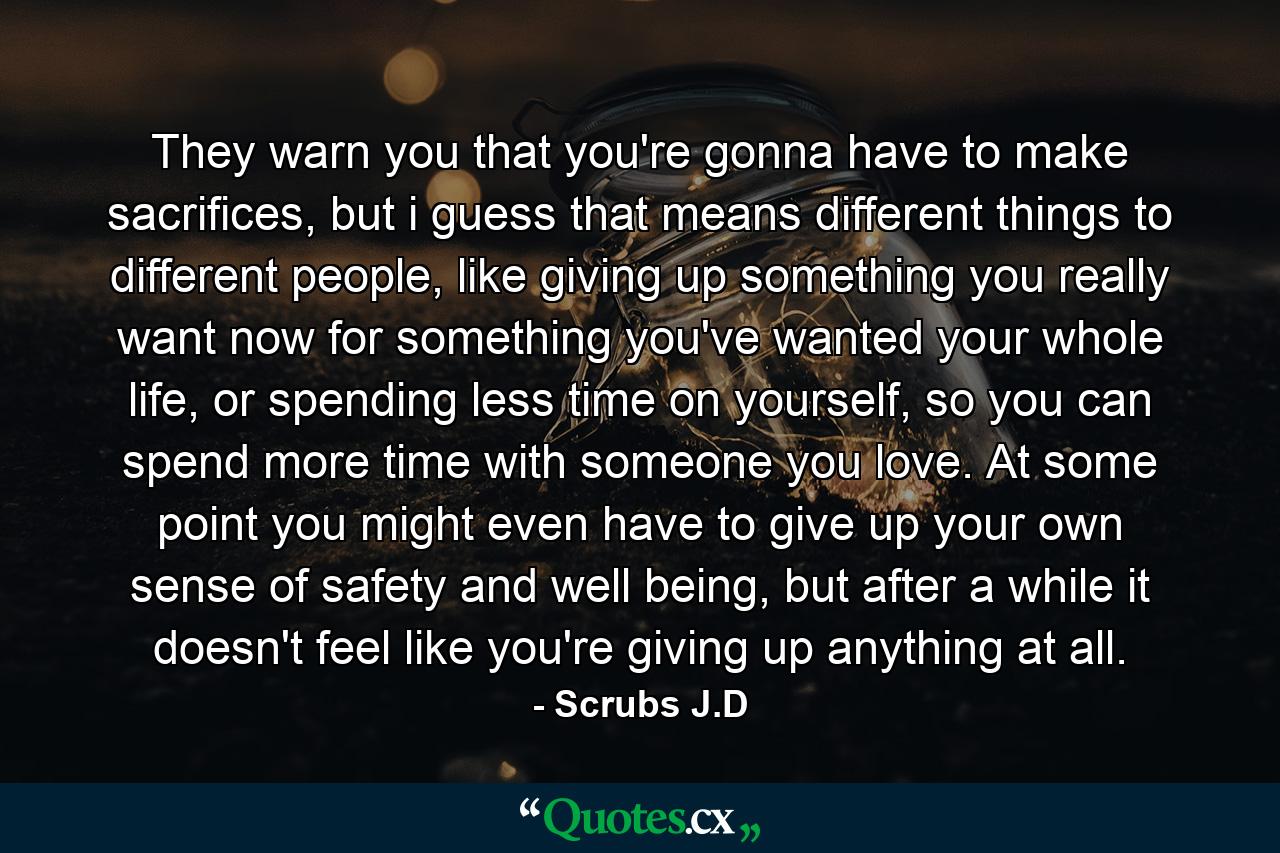 They warn you that you're gonna have to make sacrifices, but i guess that means different things to different people, like giving up something you really want now for something you've wanted your whole life, or spending less time on yourself, so you can spend more time with someone you love. At some point you might even have to give up your own sense of safety and well being, but after a while it doesn't feel like you're giving up anything at all. - Quote by Scrubs J.D