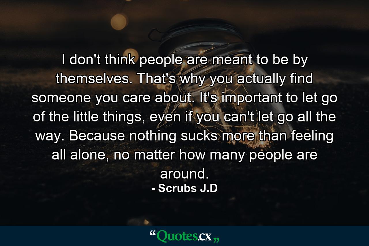 I don't think people are meant to be by themselves. That's why you actually find someone you care about. It's important to let go of the little things, even if you can't let go all the way. Because nothing sucks more than feeling all alone, no matter how many people are around. - Quote by Scrubs J.D