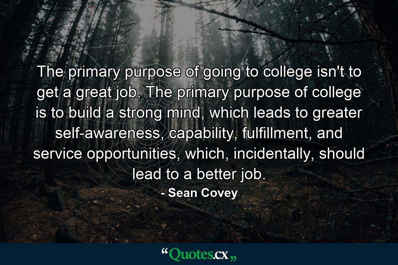 The primary purpose of going to college isn't to get a great job. The primary purpose of college is to build a strong mind, which leads to greater self-awareness, capability, fulfillment, and service opportunities, which, incidentally, should lead to a better job. - Quote by Sean Covey