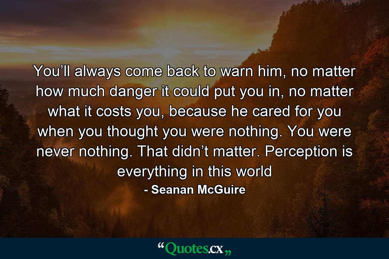 You’ll always come back to warn him, no matter how much danger it could put you in, no matter what it costs you, because he cared for you when you thought you were nothing. You were never nothing. That didn’t matter. Perception is everything in this world - Quote by Seanan McGuire