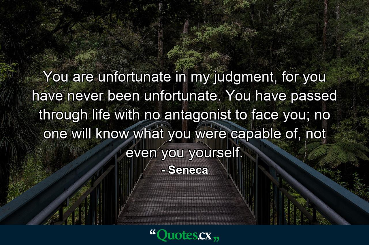 You are unfortunate in my judgment, for you have never been unfortunate. You have passed through life with no antagonist to face you; no one will know what you were capable of, not even you yourself. - Quote by Seneca