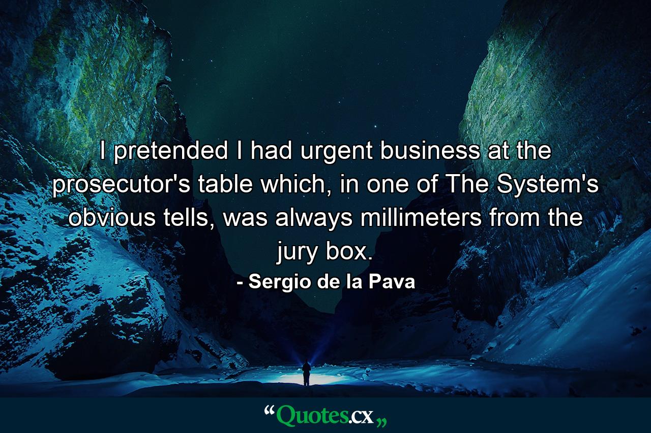 I pretended I had urgent business at the prosecutor's table which, in one of The System's obvious tells, was always millimeters from the jury box. - Quote by Sergio de la Pava