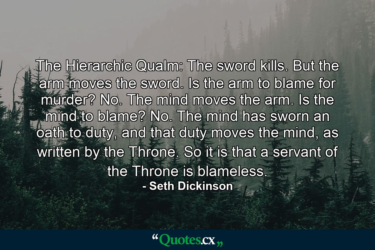 The Hierarchic Qualm: The sword kills. But the arm moves the sword. Is the arm to blame for murder? No. The mind moves the arm. Is the mind to blame? No. The mind has sworn an oath to duty, and that duty moves the mind, as written by the Throne. So it is that a servant of the Throne is blameless. - Quote by Seth Dickinson