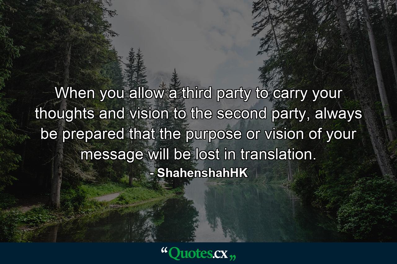 When you allow a third party to carry your thoughts and vision to the second party, always be prepared that the purpose or vision of your message will be lost in translation. - Quote by ShahenshahHK