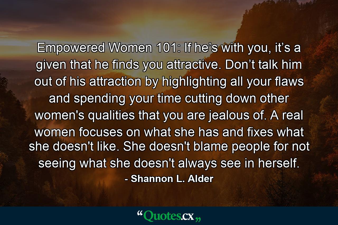 Empowered Women 101: If he’s with you, it’s a given that he finds you attractive. Don’t talk him out of his attraction by highlighting all your flaws and spending your time cutting down other women's qualities that you are jealous of. A real women focuses on what she has and fixes what she doesn't like. She doesn't blame people for not seeing what she doesn't always see in herself. - Quote by Shannon L. Alder