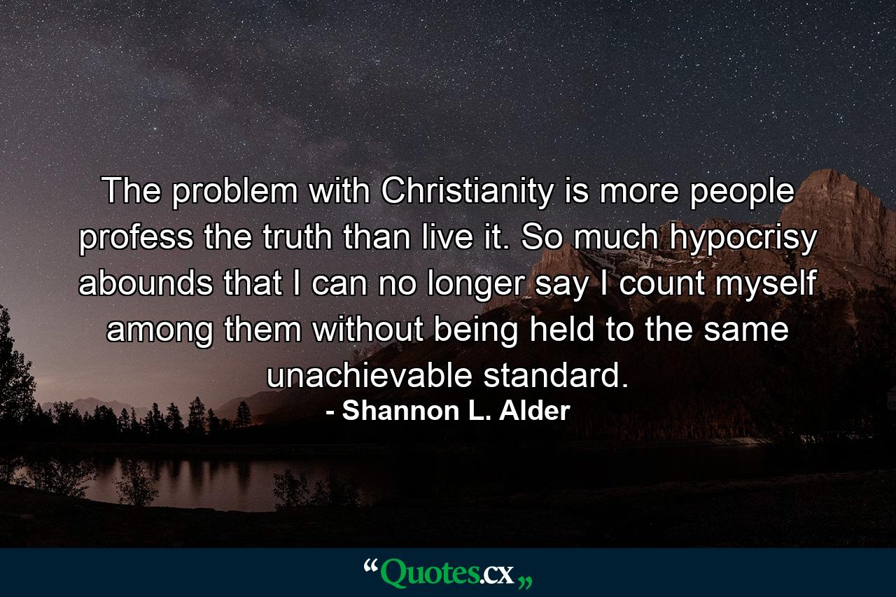 The problem with Christianity is more people profess the truth than live it. So much hypocrisy abounds that I can no longer say I count myself among them without being held to the same unachievable standard. - Quote by Shannon L. Alder