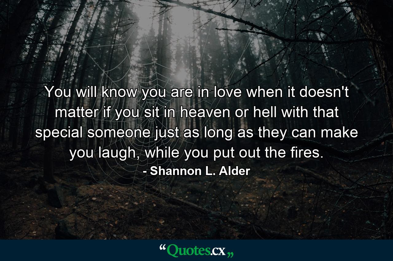 You will know you are in love when it doesn't matter if you sit in heaven or hell with that special someone just as long as they can make you laugh, while you put out the fires. - Quote by Shannon L. Alder