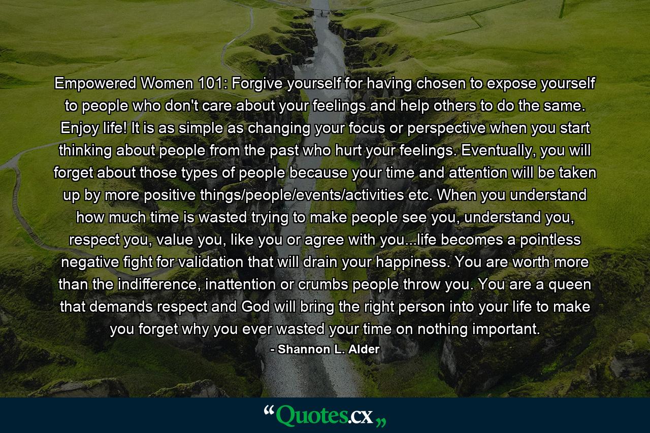 Empowered Women 101: Forgive yourself for having chosen to expose yourself to people who don't care about your feelings and help others to do the same. Enjoy life! It is as simple as changing your focus or perspective when you start thinking about people from the past who hurt your feelings. Eventually, you will forget about those types of people because your time and attention will be taken up by more positive things/people/events/activities etc. When you understand how much time is wasted trying to make people see you, understand you, respect you, value you, like you or agree with you...life becomes a pointless negative fight for validation that will drain your happiness. You are worth more than the indifference, inattention or crumbs people throw you. You are a queen that demands respect and God will bring the right person into your life to make you forget why you ever wasted your time on nothing important. - Quote by Shannon L. Alder