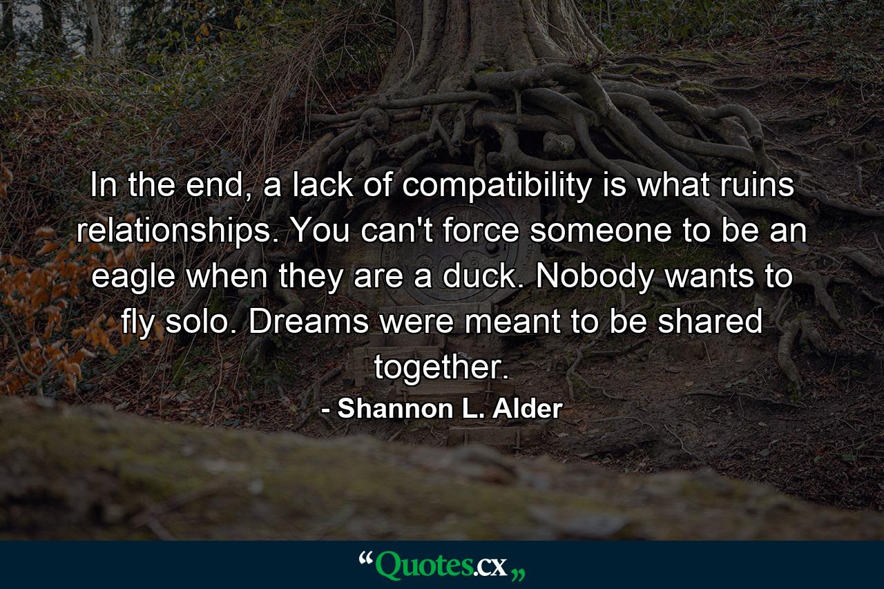 In the end, a lack of compatibility is what ruins relationships. You can't force someone to be an eagle when they are a duck. Nobody wants to fly solo. Dreams were meant to be shared together. - Quote by Shannon L. Alder