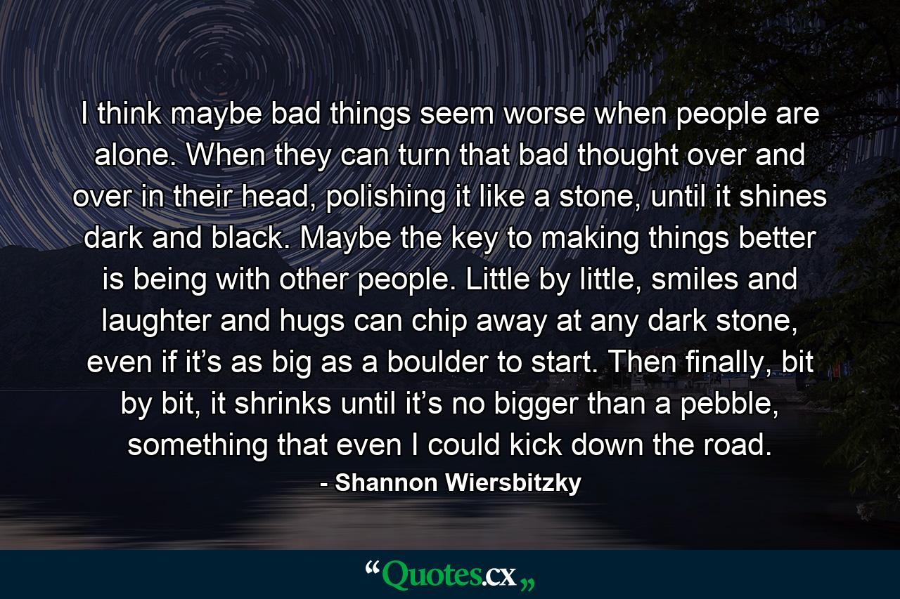 I think maybe bad things seem worse when people are alone. When they can turn that bad thought over and over in their head, polishing it like a stone, until it shines dark and black. Maybe the key to making things better is being with other people. Little by little, smiles and laughter and hugs can chip away at any dark stone, even if it’s as big as a boulder to start. Then finally, bit by bit, it shrinks until it’s no bigger than a pebble, something that even I could kick down the road. - Quote by Shannon Wiersbitzky