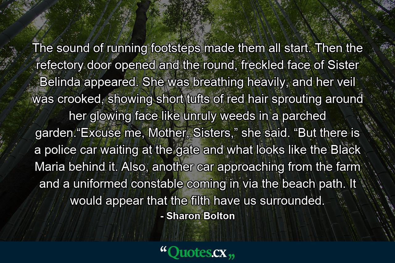 The sound of running footsteps made them all start. Then the refectory door opened and the round, freckled face of Sister Belinda appeared. She was breathing heavily, and her veil was crooked, showing short tufts of red hair sprouting around her glowing face like unruly weeds in a parched garden.“Excuse me, Mother, Sisters,” she said. “But there is a police car waiting at the gate and what looks like the Black Maria behind it. Also, another car approaching from the farm and a uniformed constable coming in via the beach path. It would appear that the filth have us surrounded. - Quote by Sharon Bolton