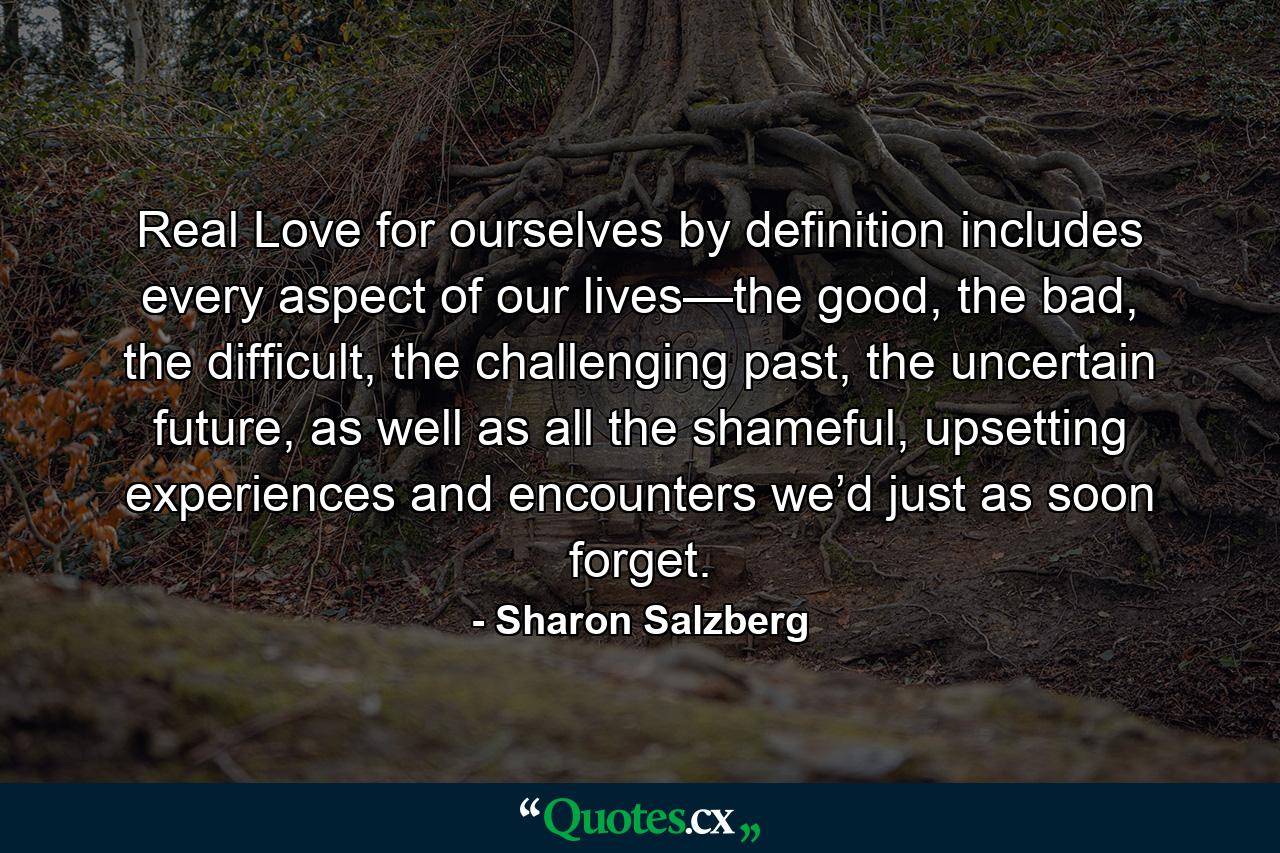 Real Love for ourselves by definition includes every aspect of our lives—the good, the bad, the difficult, the challenging past, the uncertain future, as well as all the shameful, upsetting experiences and encounters we’d just as soon forget. - Quote by Sharon Salzberg