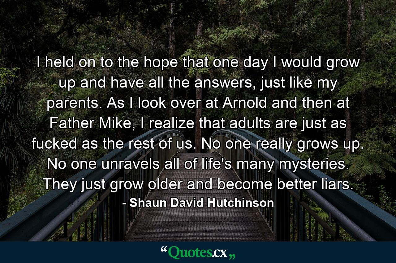 I held on to the hope that one day I would grow up and have all the answers, just like my parents. As I look over at Arnold and then at Father Mike, I realize that adults are just as fucked as the rest of us. No one really grows up. No one unravels all of life's many mysteries. They just grow older and become better liars. - Quote by Shaun David Hutchinson