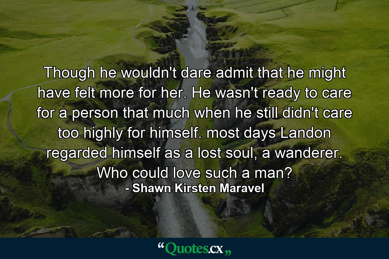 Though he wouldn't dare admit that he might have felt more for her. He wasn't ready to care for a person that much when he still didn't care too highly for himself. most days Landon regarded himself as a lost soul, a wanderer. Who could love such a man? - Quote by Shawn Kirsten Maravel