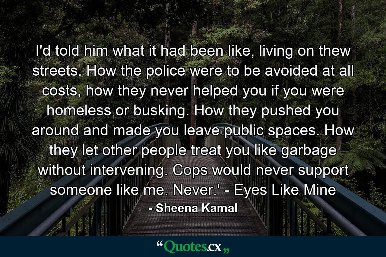 I'd told him what it had been like, living on thew streets. How the police were to be avoided at all costs, how they never helped you if you were homeless or busking. How they pushed you around and made you leave public spaces. How they let other people treat you like garbage without intervening. Cops would never support someone like me. Never.' - Eyes Like Mine - Quote by Sheena Kamal