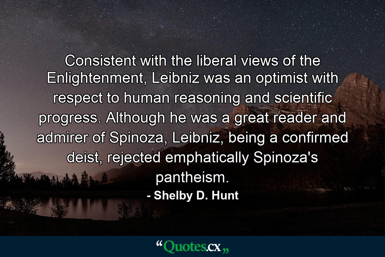 Consistent with the liberal views of the Enlightenment, Leibniz was an optimist with respect to human reasoning and scientific progress. Although he was a great reader and admirer of Spinoza, Leibniz, being a confirmed deist, rejected emphatically Spinoza's pantheism. - Quote by Shelby D. Hunt