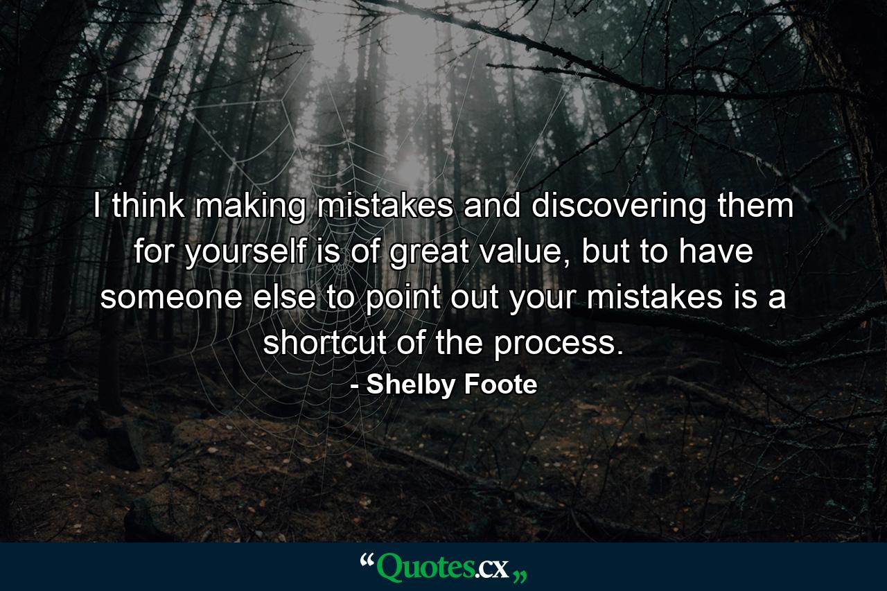 I think making mistakes and discovering them for yourself is of great value, but to have someone else to point out your mistakes is a shortcut of the process. - Quote by Shelby Foote