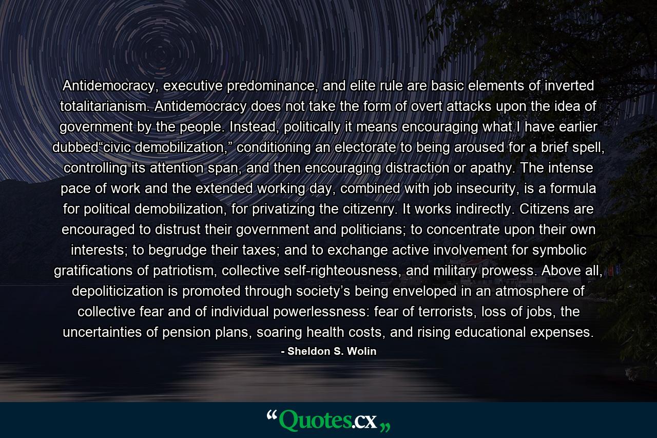 Antidemocracy, executive predominance, and elite rule are basic elements of inverted totalitarianism. Antidemocracy does not take the form of overt attacks upon the idea of government by the people. Instead, politically it means encouraging what I have earlier dubbed“civic demobilization,” conditioning an electorate to being aroused for a brief spell, controlling its attention span, and then encouraging distraction or apathy. The intense pace of work and the extended working day, combined with job insecurity, is a formula for political demobilization, for privatizing the citizenry. It works indirectly. Citizens are encouraged to distrust their government and politicians; to concentrate upon their own interests; to begrudge their taxes; and to exchange active involvement for symbolic gratifications of patriotism, collective self-righteousness, and military prowess. Above all, depoliticization is promoted through society’s being enveloped in an atmosphere of collective fear and of individual powerlessness: fear of terrorists, loss of jobs, the uncertainties of pension plans, soaring health costs, and rising educational expenses. - Quote by Sheldon S. Wolin