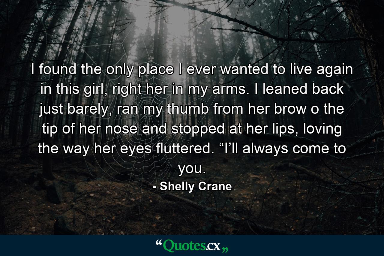 I found the only place I ever wanted to live again in this girl, right her in my arms. I leaned back just barely, ran my thumb from her brow o the tip of her nose and stopped at her lips, loving the way her eyes fluttered. “I’ll always come to you. - Quote by Shelly Crane