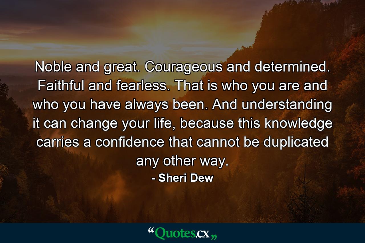 Noble and great. Courageous and determined. Faithful and fearless. That is who you are and who you have always been. And understanding it can change your life, because this knowledge carries a confidence that cannot be duplicated any other way. - Quote by Sheri Dew