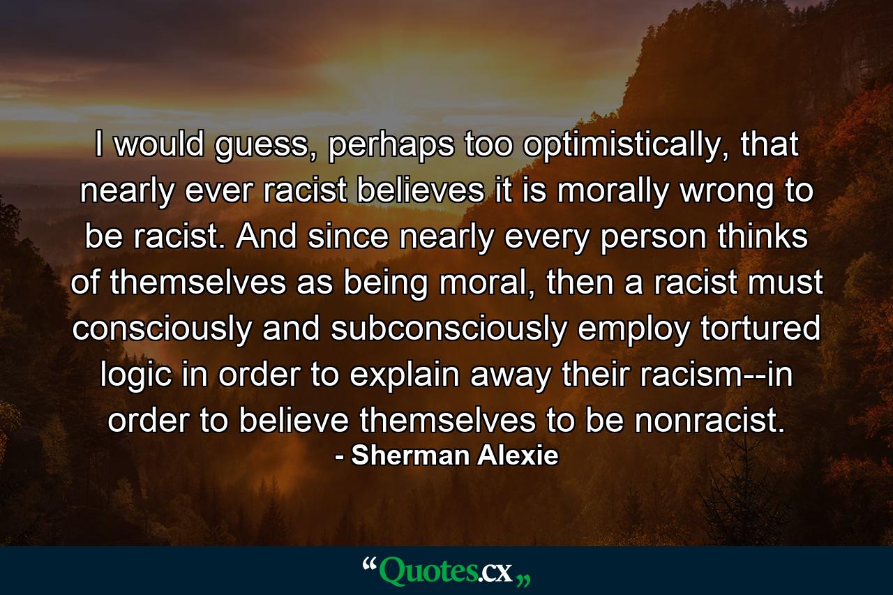 I would guess, perhaps too optimistically, that nearly ever racist believes it is morally wrong to be racist. And since nearly every person thinks of themselves as being moral, then a racist must consciously and subconsciously employ tortured logic in order to explain away their racism--in order to believe themselves to be nonracist. - Quote by Sherman Alexie