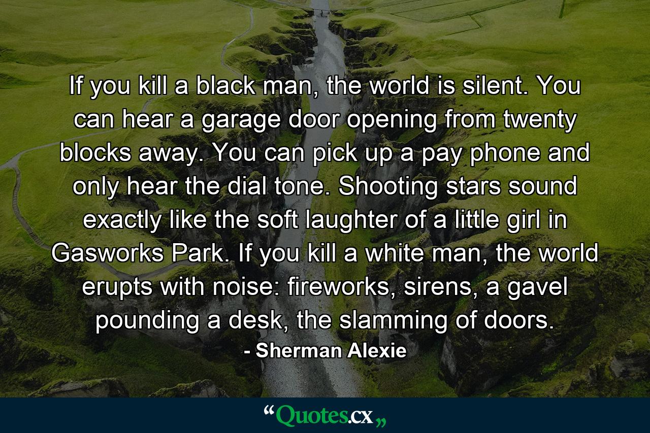 If you kill a black man, the world is silent. You can hear a garage door opening from twenty blocks away. You can pick up a pay phone and only hear the dial tone. Shooting stars sound exactly like the soft laughter of a little girl in Gasworks Park. If you kill a white man, the world erupts with noise: fireworks, sirens, a gavel pounding a desk, the slamming of doors. - Quote by Sherman Alexie