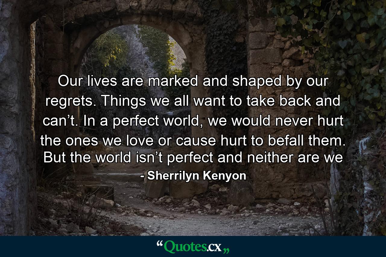 Our lives are marked and shaped by our regrets. Things we all want to take back and can’t. In a perfect world, we would never hurt the ones we love or cause hurt to befall them. But the world isn’t perfect and neither are we - Quote by Sherrilyn Kenyon