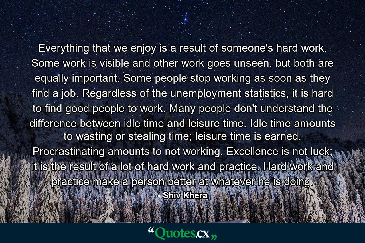 Everything that we enjoy is a result of someone's hard work. Some work is visible and other work goes unseen, but both are equally important. Some people stop working as soon as they find a job. Regardless of the unemployment statistics, it is hard to find good people to work. Many people don't understand the difference between idle time and leisure time. Idle time amounts to wasting or stealing time; leisure time is earned. Procrastinating amounts to not working. Excellence is not luck; it is the result of a lot of hard work and practice. Hard work and practice make a person better at whatever he is doing. - Quote by Shiv Khera