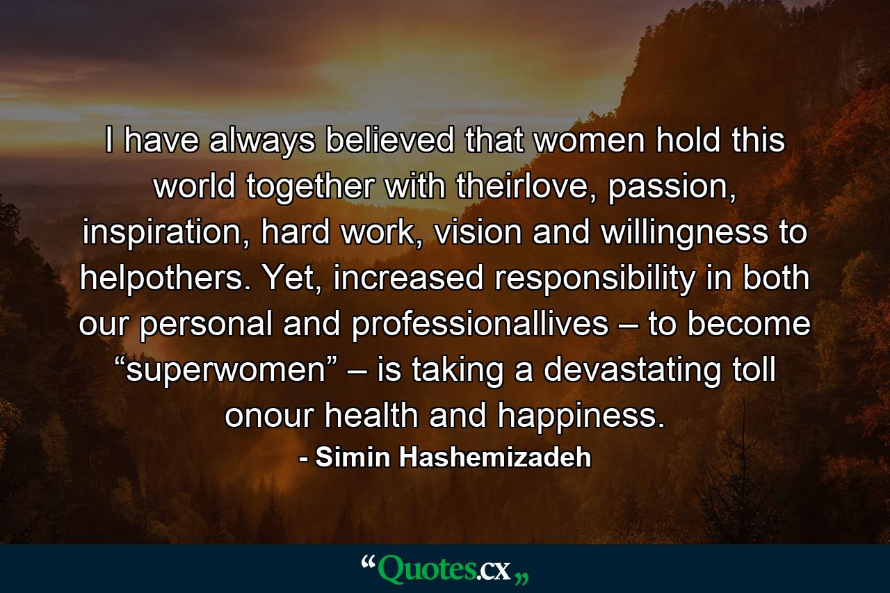 I have always believed that women hold this world together with theirlove, passion, inspiration, hard work, vision and willingness to helpothers. Yet, increased responsibility in both our personal and professionallives – to become “superwomen” – is taking a devastating toll onour health and happiness. - Quote by Simin Hashemizadeh