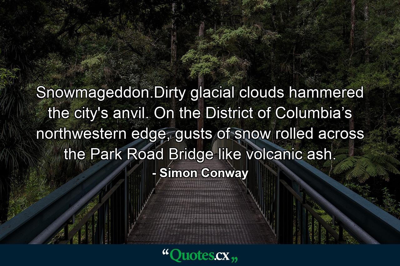 Snowmageddon.Dirty glacial clouds hammered the city's anvil. On the District of Columbia’s northwestern edge, gusts of snow rolled across the Park Road Bridge like volcanic ash. - Quote by Simon Conway