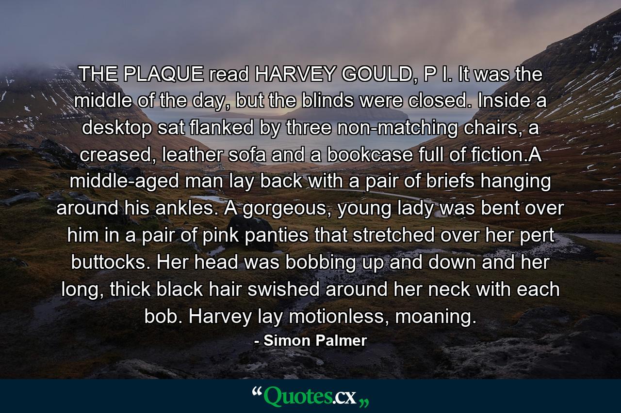 THE PLAQUE read HARVEY GOULD, P I. It was the middle of the day, but the blinds were closed. Inside a desktop sat flanked by three non-matching chairs, a creased, leather sofa and a bookcase full of fiction.A middle-aged man lay back with a pair of briefs hanging around his ankles. A gorgeous, young lady was bent over him in a pair of pink panties that stretched over her pert buttocks. Her head was bobbing up and down and her long, thick black hair swished around her neck with each bob. Harvey lay motionless, moaning. - Quote by Simon Palmer