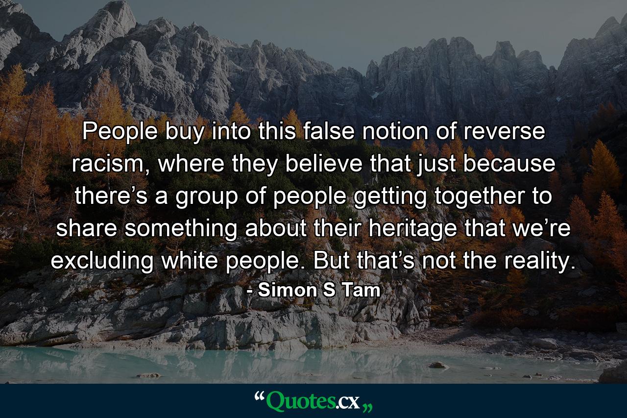 People buy into this false notion of reverse racism, where they believe that just because there’s a group of people getting together to share something about their heritage that we’re excluding white people. But that’s not the reality. - Quote by Simon S Tam