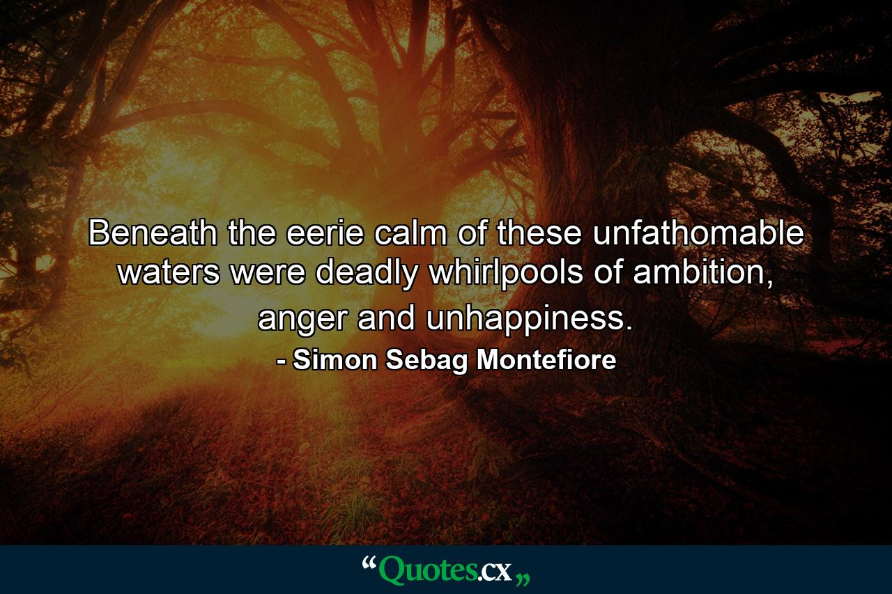 Beneath the eerie calm of these unfathomable waters were deadly whirlpools of ambition, anger and unhappiness. - Quote by Simon Sebag Montefiore