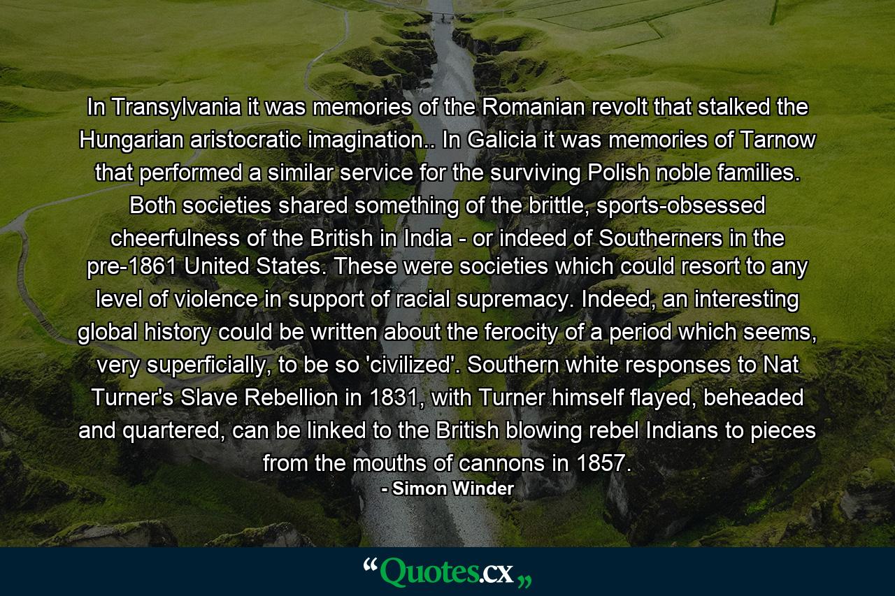 In Transylvania it was memories of the Romanian revolt that stalked the Hungarian aristocratic imagination.. In Galicia it was memories of Tarnow that performed a similar service for the surviving Polish noble families. Both societies shared something of the brittle, sports-obsessed cheerfulness of the British in India - or indeed of Southerners in the pre-1861 United States. These were societies which could resort to any level of violence in support of racial supremacy. Indeed, an interesting global history could be written about the ferocity of a period which seems, very superficially, to be so 'civilized'. Southern white responses to Nat Turner's Slave Rebellion in 1831, with Turner himself flayed, beheaded and quartered, can be linked to the British blowing rebel Indians to pieces from the mouths of cannons in 1857. - Quote by Simon Winder