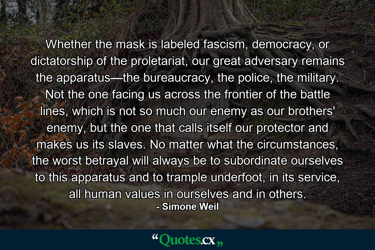 Whether the mask is labeled fascism, democracy, or dictatorship of the proletariat, our great adversary remains the apparatus—the bureaucracy, the police, the military. Not the one facing us across the frontier of the battle lines, which is not so much our enemy as our brothers' enemy, but the one that calls itself our protector and makes us its slaves. No matter what the circumstances, the worst betrayal will always be to subordinate ourselves to this apparatus and to trample underfoot, in its service, all human values in ourselves and in others. - Quote by Simone Weil