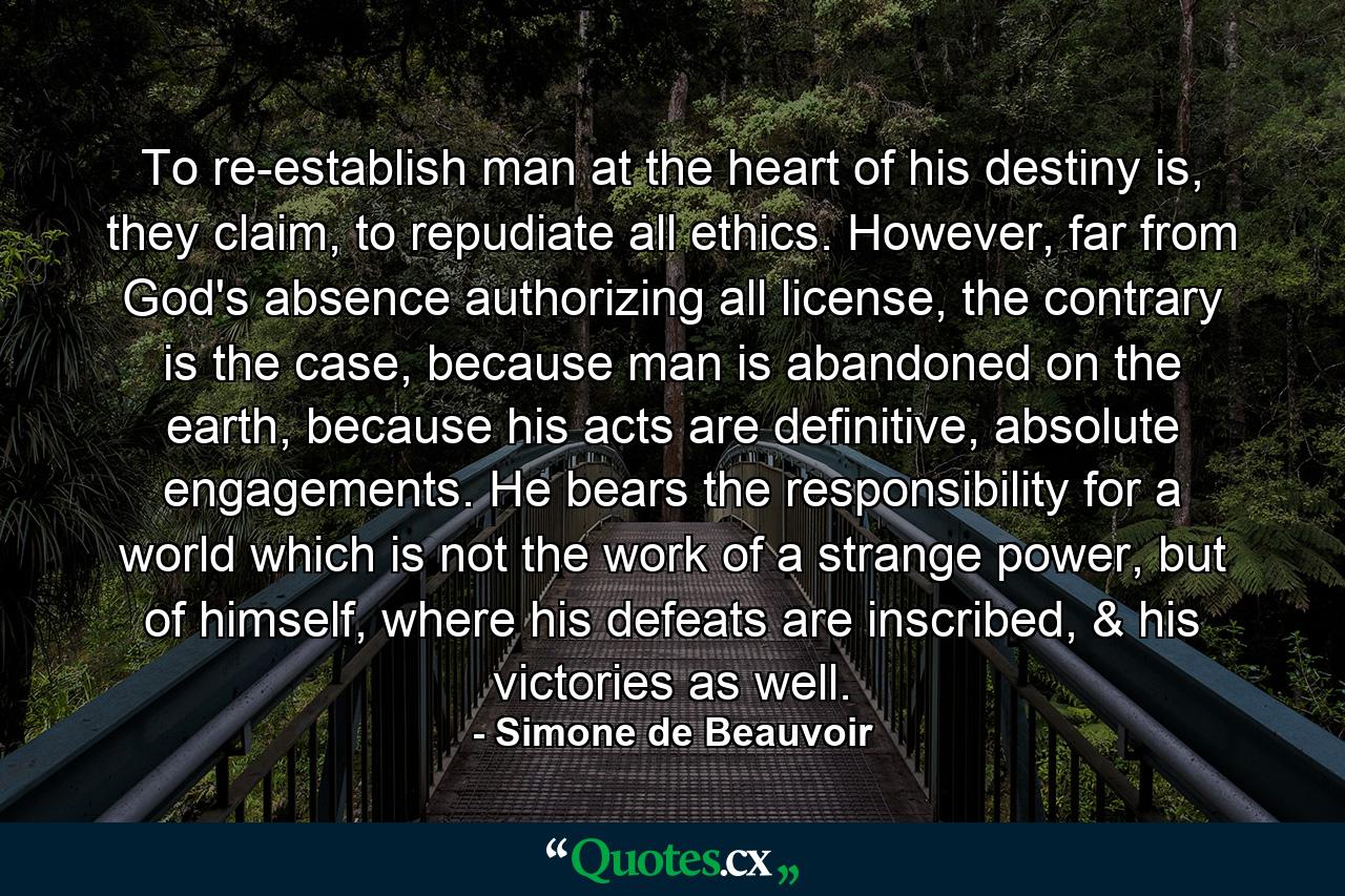 To re-establish man at the heart of his destiny is, they claim, to repudiate all ethics. However, far from God's absence authorizing all license, the contrary is the case, because man is abandoned on the earth, because his acts are definitive, absolute engagements. He bears the responsibility for a world which is not the work of a strange power, but of himself, where his defeats are inscribed, & his victories as well. - Quote by Simone de Beauvoir