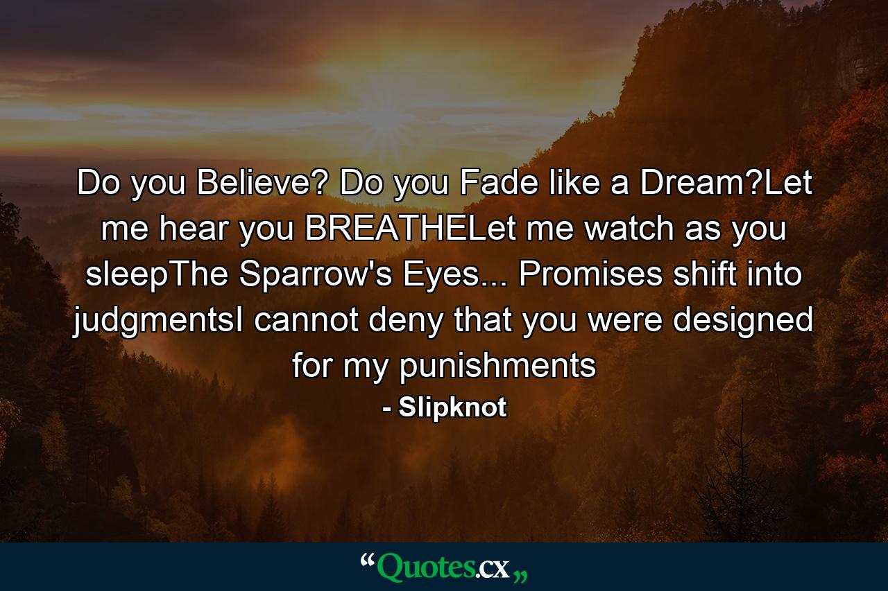 Do you Believe? Do you Fade like a Dream?Let me hear you BREATHELet me watch as you sleepThe Sparrow's Eyes... Promises shift into judgmentsI cannot deny that you were designed for my punishments - Quote by Slipknot