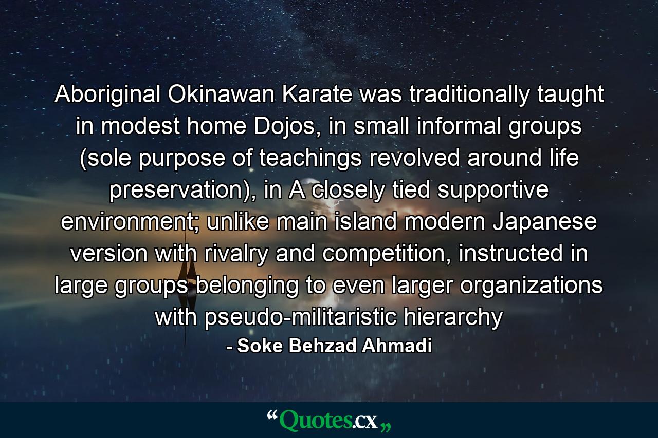 Aboriginal Okinawan Karate was traditionally taught in modest home Dojos, in small informal groups (sole purpose of teachings revolved around life preservation), in A closely tied supportive environment; unlike main island modern Japanese version with rivalry and competition, instructed in large groups belonging to even larger organizations with pseudo-militaristic hierarchy - Quote by Soke Behzad Ahmadi