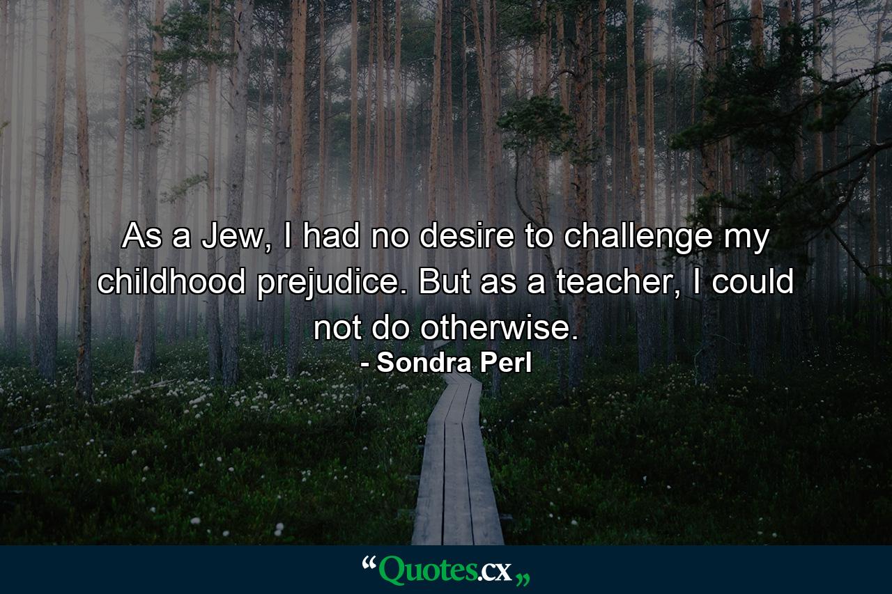 As a Jew, I had no desire to challenge my childhood prejudice. But as a teacher, I could not do otherwise. - Quote by Sondra Perl