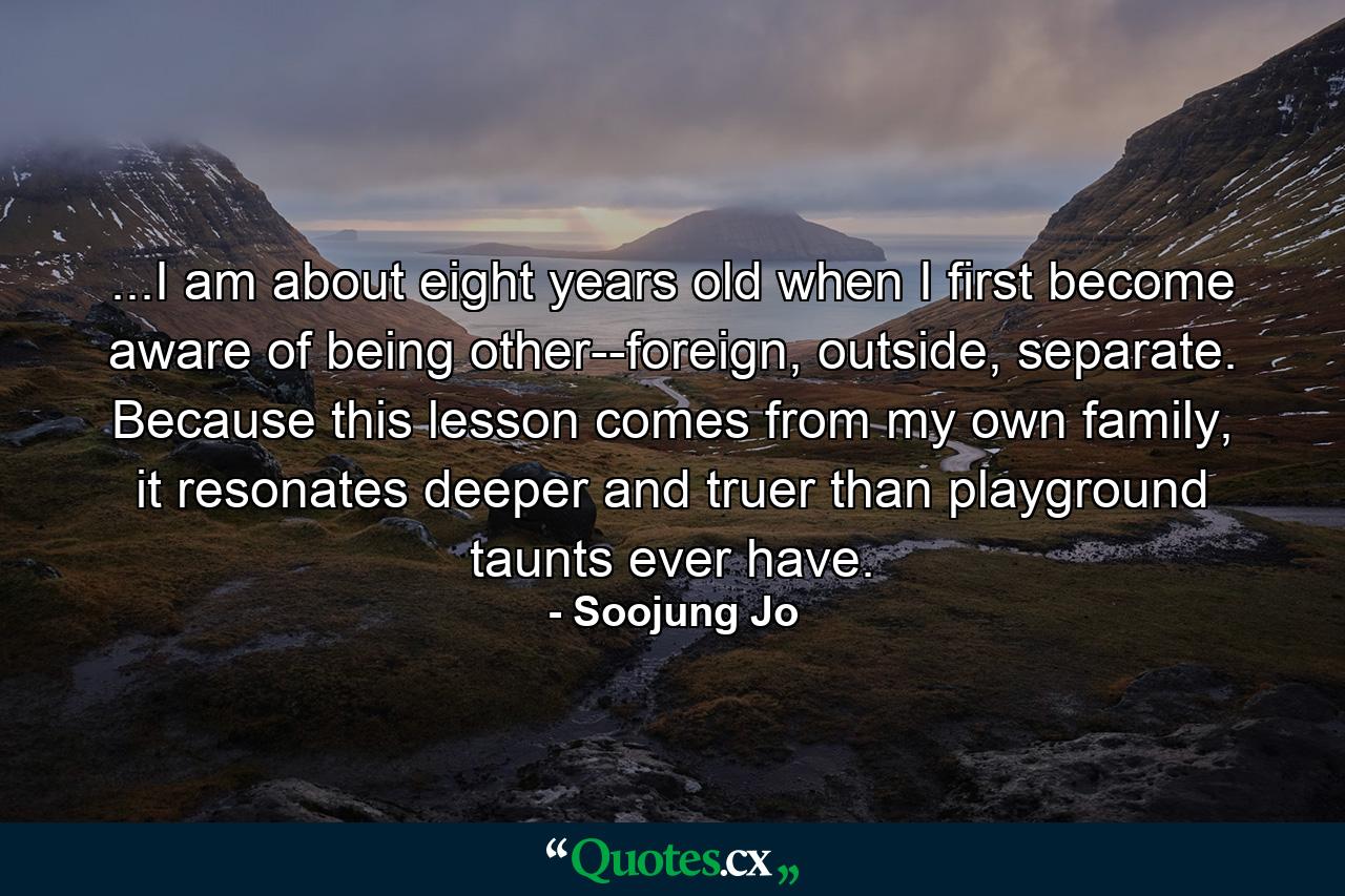 ...I am about eight years old when I first become aware of being other--foreign, outside, separate. Because this lesson comes from my own family, it resonates deeper and truer than playground taunts ever have. - Quote by Soojung Jo