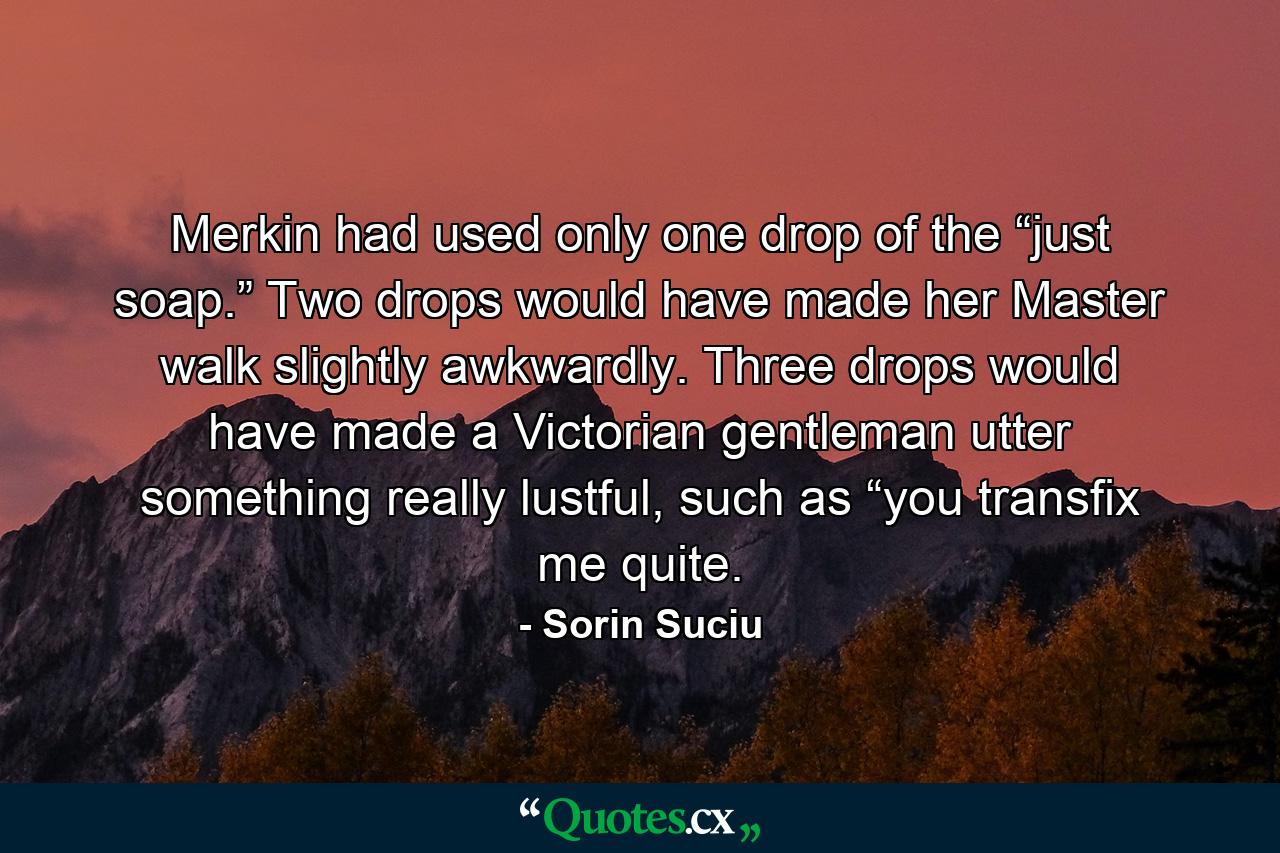 Merkin had used only one drop of the “just soap.” Two drops would have made her Master walk slightly awkwardly. Three drops would have made a Victorian gentleman utter something really lustful, such as “you transfix me quite. - Quote by Sorin Suciu