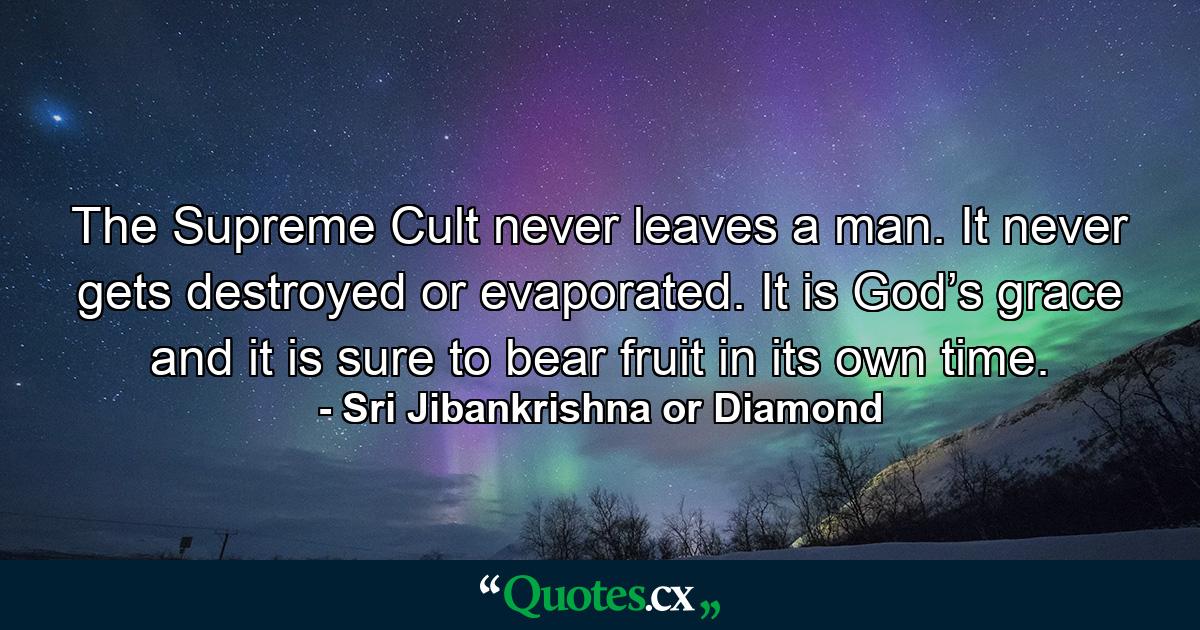 The Supreme Cult never leaves a man. It never gets destroyed or evaporated. It is God’s grace and it is sure to bear fruit in its own time. - Quote by Sri Jibankrishna or Diamond