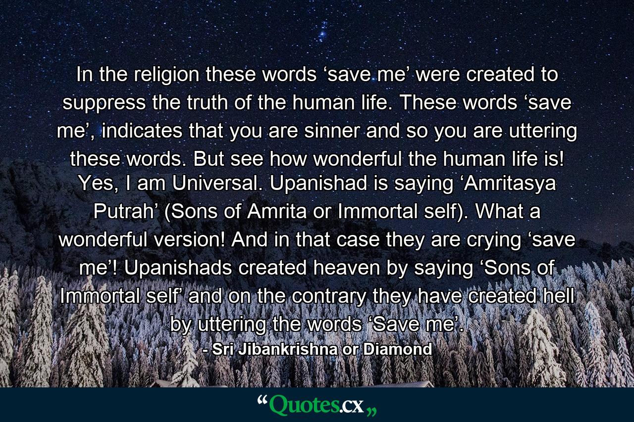 In the religion these words ‘save me’ were created to suppress the truth of the human life. These words ‘save me’, indicates that you are sinner and so you are uttering these words. But see how wonderful the human life is! Yes, I am Universal. Upanishad is saying ‘Amritasya Putrah’ (Sons of Amrita or Immortal self). What a wonderful version! And in that case they are crying ‘save me’! Upanishads created heaven by saying ‘Sons of Immortal self’ and on the contrary they have created hell by uttering the words ‘Save me’. - Quote by Sri Jibankrishna or Diamond