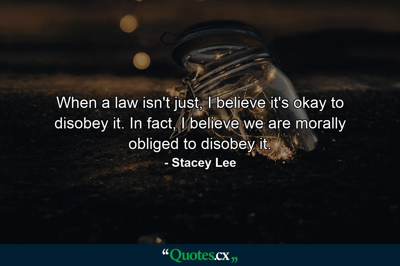 When a law isn't just, I believe it's okay to disobey it. In fact, I believe we are morally obliged to disobey it. - Quote by Stacey Lee