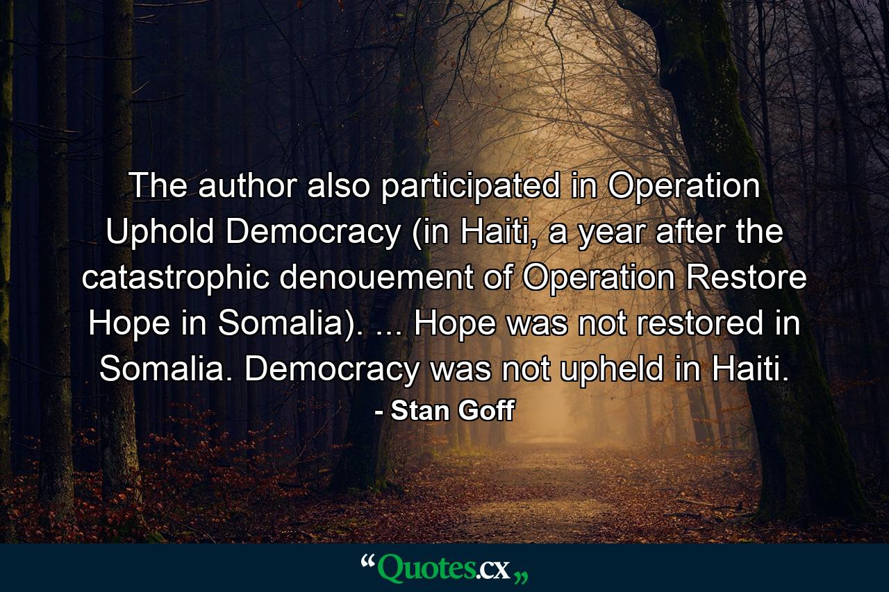 The author also participated in Operation Uphold Democracy (in Haiti, a year after the catastrophic denouement of Operation Restore Hope in Somalia). ... Hope was not restored in Somalia. Democracy was not upheld in Haiti. - Quote by Stan Goff