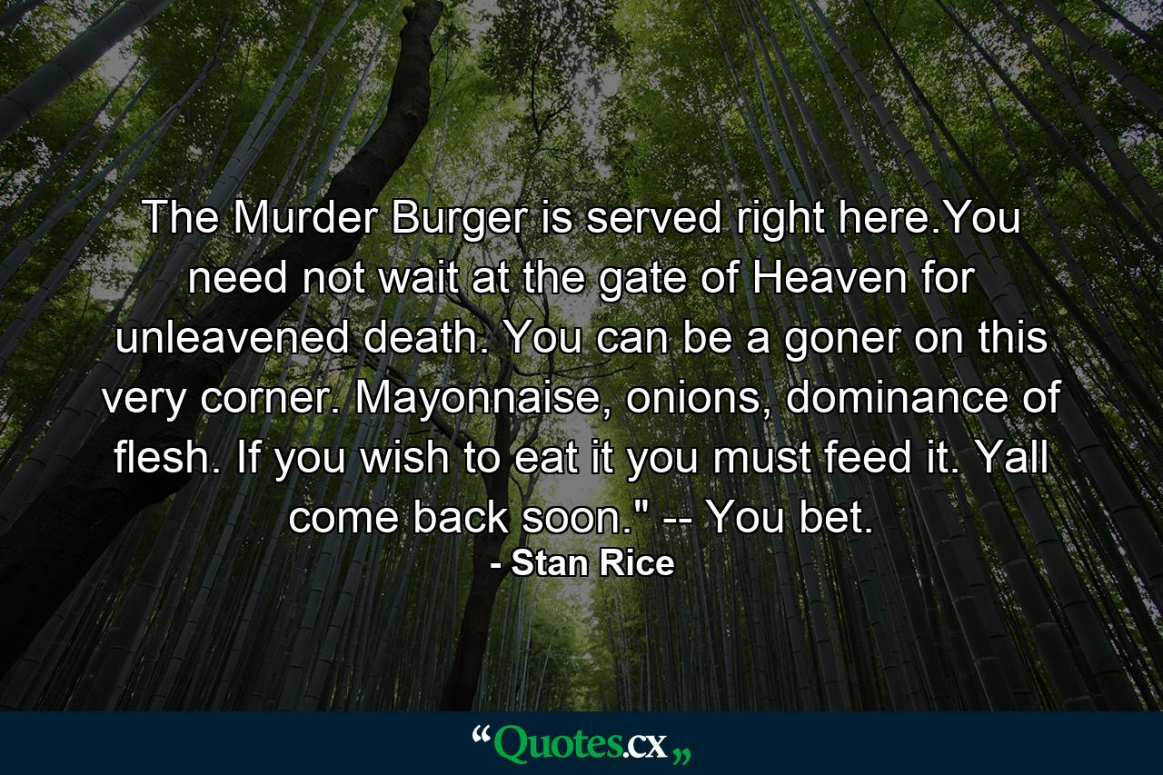 The Murder Burger is served right here.You need not wait at the gate of Heaven for unleavened death. You can be a goner on this very corner. Mayonnaise, onions, dominance of flesh. If you wish to eat it you must feed it. Yall come back soon.